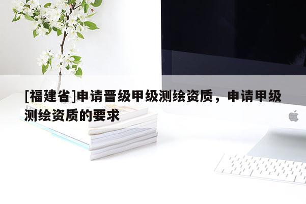 [福建省]申請(qǐng)晉級(jí)甲級(jí)測(cè)繪資質(zhì)，申請(qǐng)甲級(jí)測(cè)繪資質(zhì)的要求