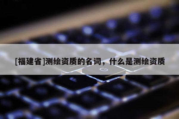 [福建省]測繪資質(zhì)的名詞，什么是測繪資質(zhì)