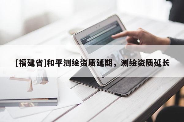[福建省]和平測繪資質(zhì)延期，測繪資質(zhì)延長