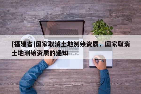 [福建省]國家取消土地測繪資質(zhì)，國家取消土地測繪資質(zhì)的通知