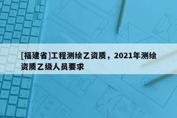 [福建省]工程測繪乙資質(zhì)，2021年測繪資質(zhì)乙級人員要求