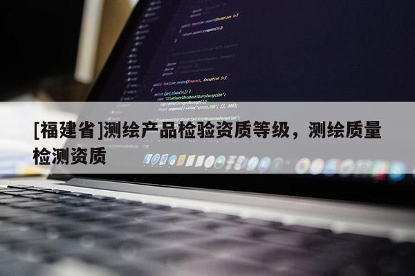 [福建省]測繪產(chǎn)品檢驗資質(zhì)等級，測繪質(zhì)量檢測資質(zhì)