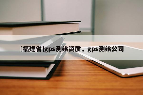 [福建省]gps測(cè)繪資質(zhì)，gps測(cè)繪公司