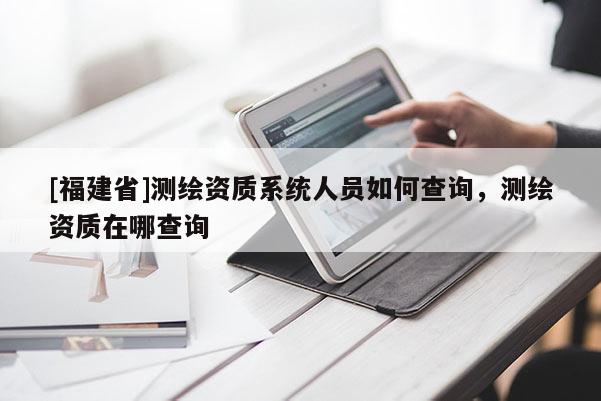 [福建省]測繪資質(zhì)系統(tǒng)人員如何查詢，測繪資質(zhì)在哪查詢