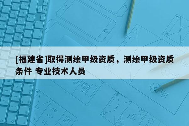 [福建省]取得測繪甲級資質(zhì)，測繪甲級資質(zhì)條件 專業(yè)技術(shù)人員