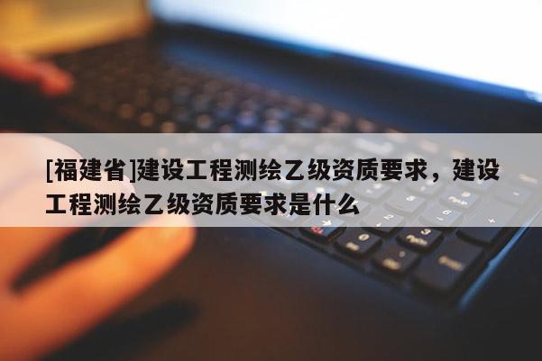 [福建省]建設(shè)工程測(cè)繪乙級(jí)資質(zhì)要求，建設(shè)工程測(cè)繪乙級(jí)資質(zhì)要求是什么