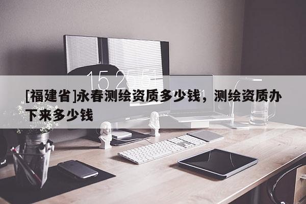 [福建省]永春測(cè)繪資質(zhì)多少錢，測(cè)繪資質(zhì)辦下來多少錢