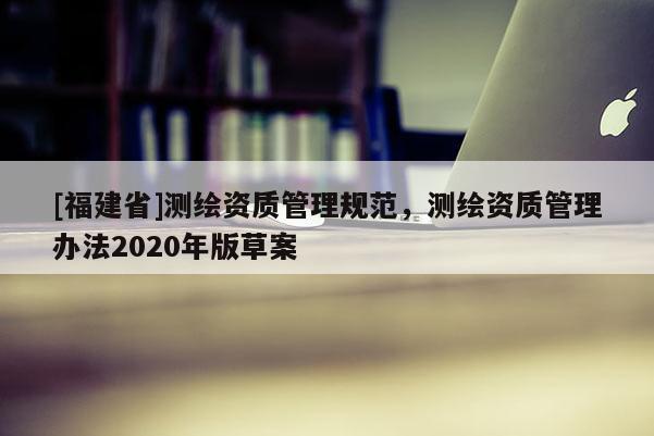 [福建省]測繪資質(zhì)管理規(guī)范，測繪資質(zhì)管理辦法2020年版草案
