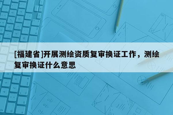 [福建省]開展測繪資質復審換證工作，測繪復審換證什么意思