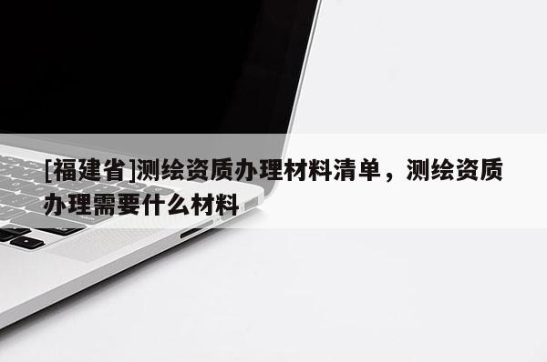 [福建省]測繪資質(zhì)辦理材料清單，測繪資質(zhì)辦理需要什么材料