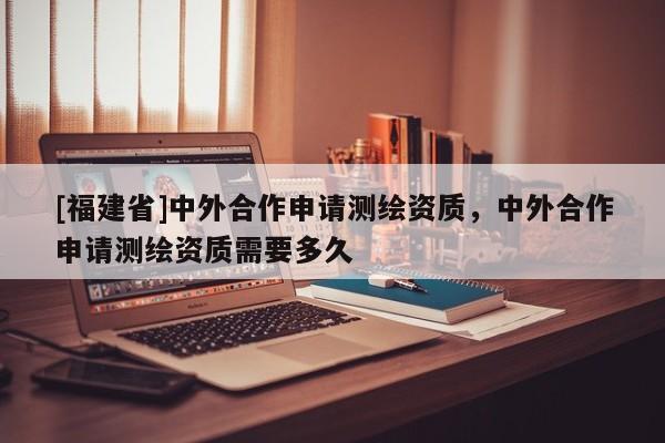 [福建省]中外合作申請測繪資質(zhì)，中外合作申請測繪資質(zhì)需要多久