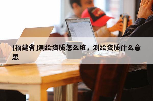 [福建省]測繪資質(zhì)怎么填，測繪資質(zhì)什么意思