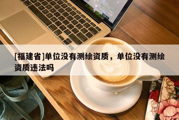 [福建省]單位沒有測繪資質(zhì)，單位沒有測繪資質(zhì)違法嗎