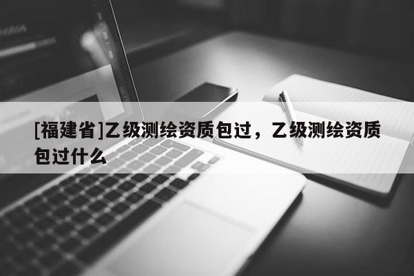 [福建省]乙級測繪資質(zhì)包過，乙級測繪資質(zhì)包過什么