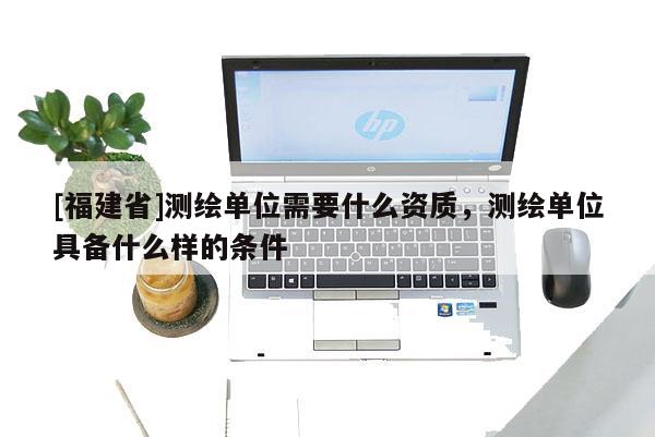 [福建省]測繪單位需要什么資質(zhì)，測繪單位具備什么樣的條件