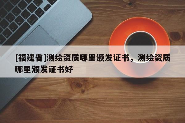 [福建省]測(cè)繪資質(zhì)哪里頒發(fā)證書，測(cè)繪資質(zhì)哪里頒發(fā)證書好