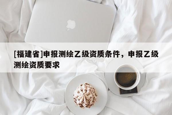 [福建省]申報(bào)測(cè)繪乙級(jí)資質(zhì)條件，申報(bào)乙級(jí)測(cè)繪資質(zhì)要求