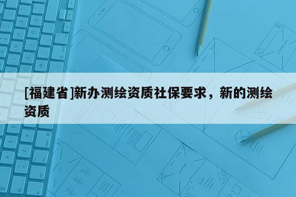 [福建省]新辦測(cè)繪資質(zhì)社保要求，新的測(cè)繪資質(zhì)