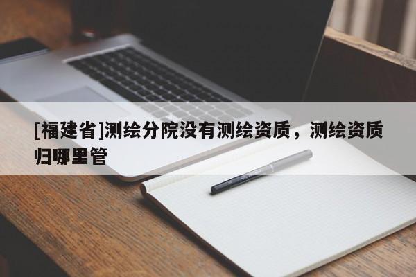 [福建省]測(cè)繪分院沒有測(cè)繪資質(zhì)，測(cè)繪資質(zhì)歸哪里管