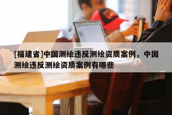 [福建省]中國測繪違反測繪資質(zhì)案例，中國測繪違反測繪資質(zhì)案例有哪些