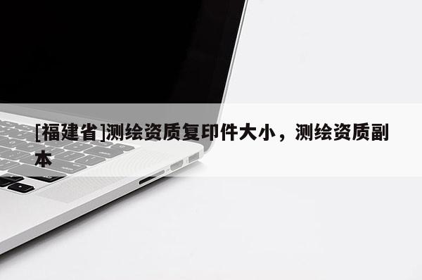 [福建省]測繪資質(zhì)復(fù)印件大小，測繪資質(zhì)副本