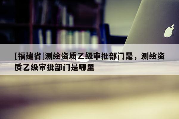 [福建省]測繪資質(zhì)乙級審批部門是，測繪資質(zhì)乙級審批部門是哪里