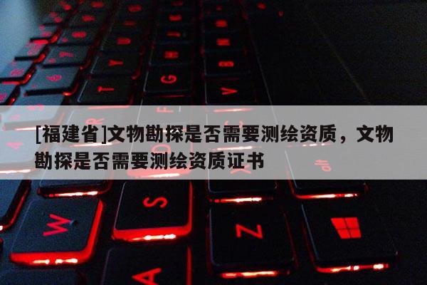 [福建省]文物勘探是否需要測(cè)繪資質(zhì)，文物勘探是否需要測(cè)繪資質(zhì)證書(shū)