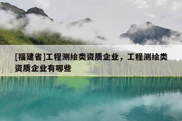 [福建省]工程測繪類資質(zhì)企業(yè)，工程測繪類資質(zhì)企業(yè)有哪些