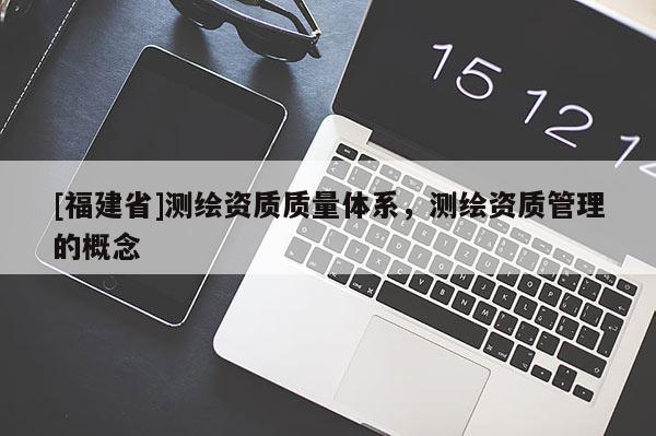 [福建省]測繪資質(zhì)質(zhì)量體系，測繪資質(zhì)管理的概念