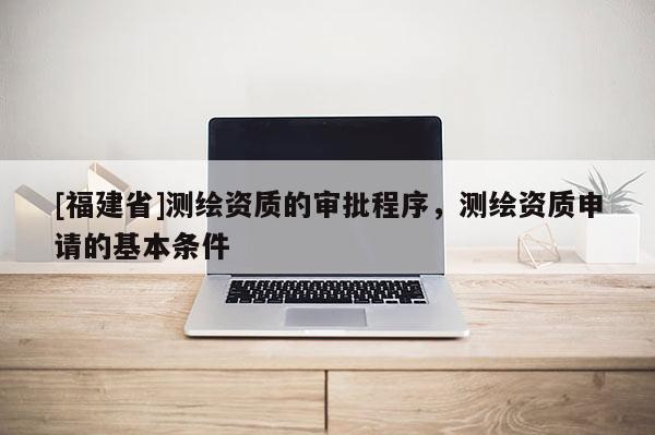 [福建省]測(cè)繪資質(zhì)的審批程序，測(cè)繪資質(zhì)申請(qǐng)的基本條件