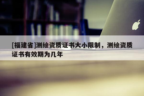 [福建省]測繪資質(zhì)證書大小限制，測繪資質(zhì)證書有效期為幾年