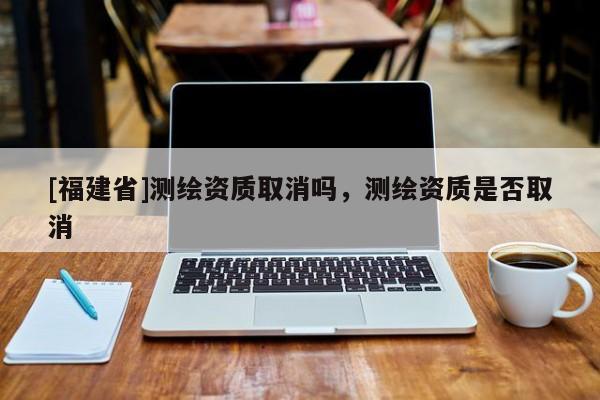 [福建省]測繪資質(zhì)取消嗎，測繪資質(zhì)是否取消
