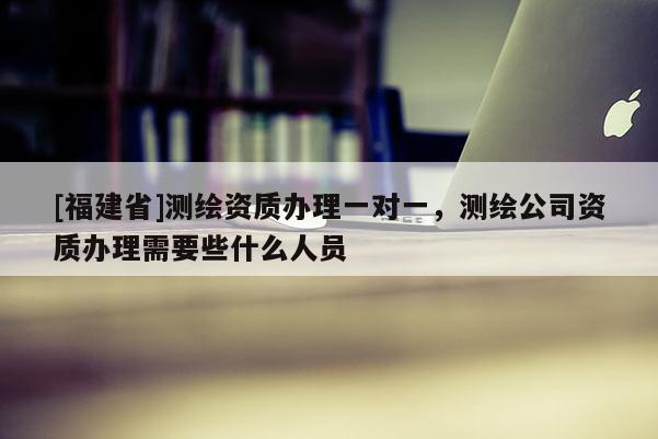 [福建省]測繪資質辦理一對一，測繪公司資質辦理需要些什么人員