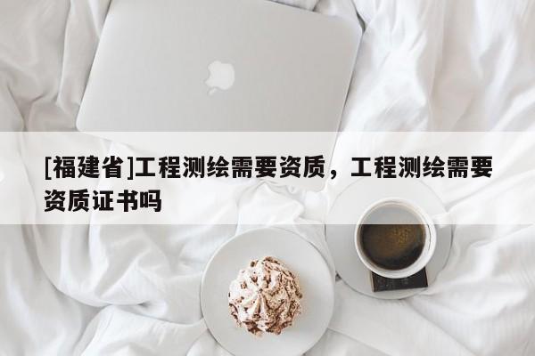 [福建省]工程測繪需要資質(zhì)，工程測繪需要資質(zhì)證書嗎