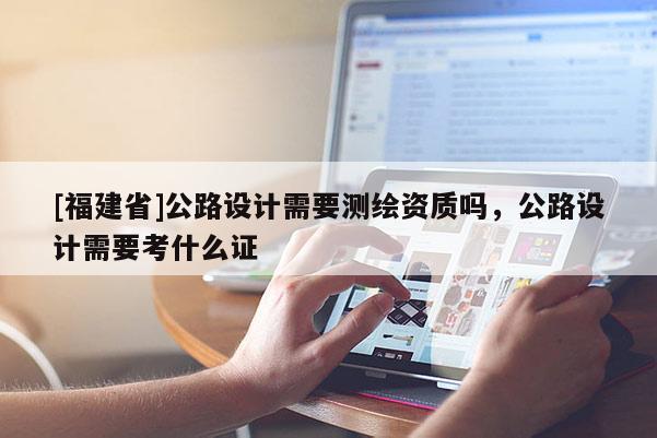 [福建省]公路設(shè)計(jì)需要測(cè)繪資質(zhì)嗎，公路設(shè)計(jì)需要考什么證