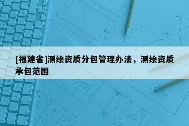 [福建省]測(cè)繪資質(zhì)分包管理辦法，測(cè)繪資質(zhì)承包范圍