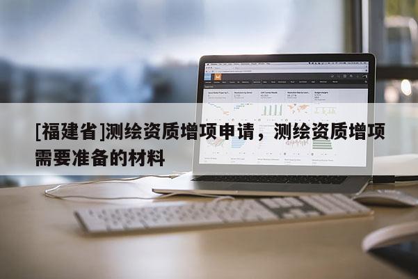 [福建省]測繪資質(zhì)增項(xiàng)申請，測繪資質(zhì)增項(xiàng)需要準(zhǔn)備的材料