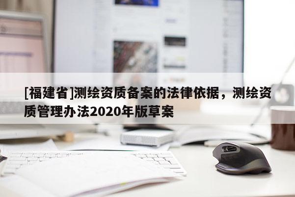 [福建省]測繪資質備案的法律依據(jù)，測繪資質管理辦法2020年版草案