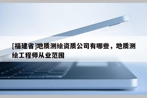 [福建省]地質(zhì)測(cè)繪資質(zhì)公司有哪些，地質(zhì)測(cè)繪工程師從業(yè)范圍
