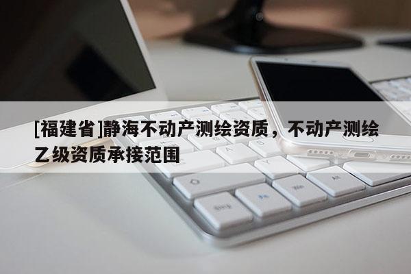[福建省]靜海不動產(chǎn)測繪資質(zhì)，不動產(chǎn)測繪乙級資質(zhì)承接范圍