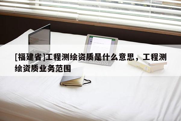 [福建省]工程測繪資質是什么意思，工程測繪資質業(yè)務范圍