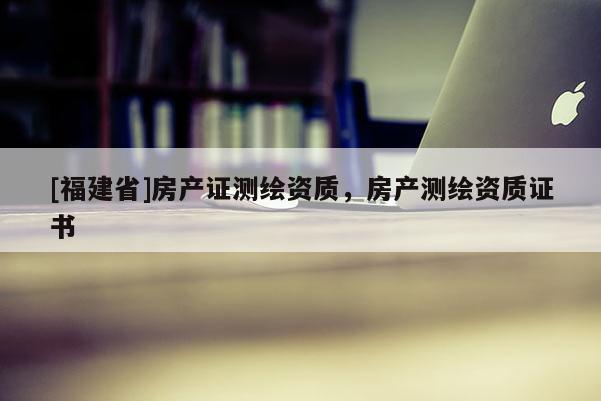 [福建省]房產(chǎn)證測繪資質(zhì)，房產(chǎn)測繪資質(zhì)證書