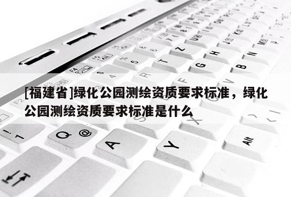 [福建省]綠化公園測(cè)繪資質(zhì)要求標(biāo)準(zhǔn)，綠化公園測(cè)繪資質(zhì)要求標(biāo)準(zhǔn)是什么