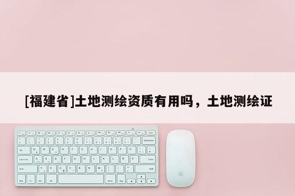 [福建省]土地測繪資質(zhì)有用嗎，土地測繪證