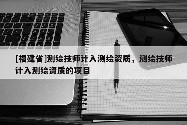 [福建省]測(cè)繪技師計(jì)入測(cè)繪資質(zhì)，測(cè)繪技師計(jì)入測(cè)繪資質(zhì)的項(xiàng)目
