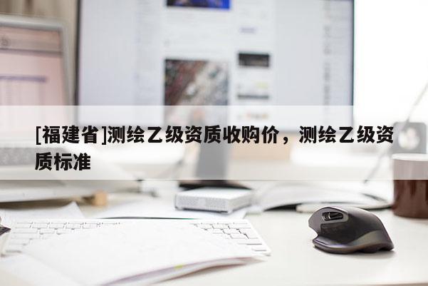 [福建省]測繪乙級資質(zhì)收購價(jià)，測繪乙級資質(zhì)標(biāo)準(zhǔn)
