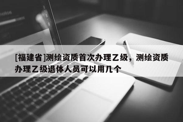 [福建省]測繪資質(zhì)首次辦理乙級，測繪資質(zhì)辦理乙級退體人員可以用幾個