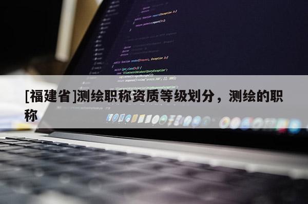 [福建省]測繪職稱資質(zhì)等級劃分，測繪的職稱