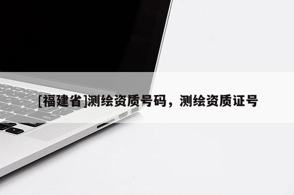 [福建省]測(cè)繪資質(zhì)號(hào)碼，測(cè)繪資質(zhì)證號(hào)