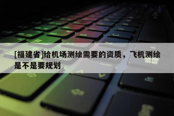 [福建省]給機(jī)場(chǎng)測(cè)繪需要的資質(zhì)，飛機(jī)測(cè)繪是不是要規(guī)劃